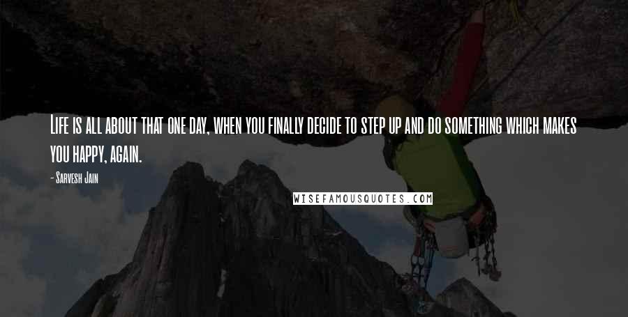 Sarvesh Jain Quotes: Life is all about that one day, when you finally decide to step up and do something which makes you happy, again.