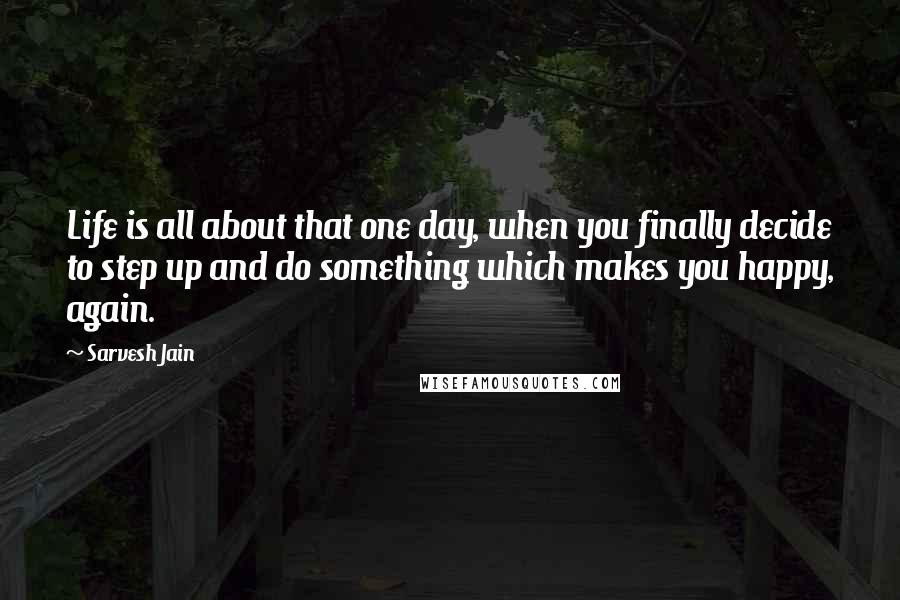 Sarvesh Jain Quotes: Life is all about that one day, when you finally decide to step up and do something which makes you happy, again.