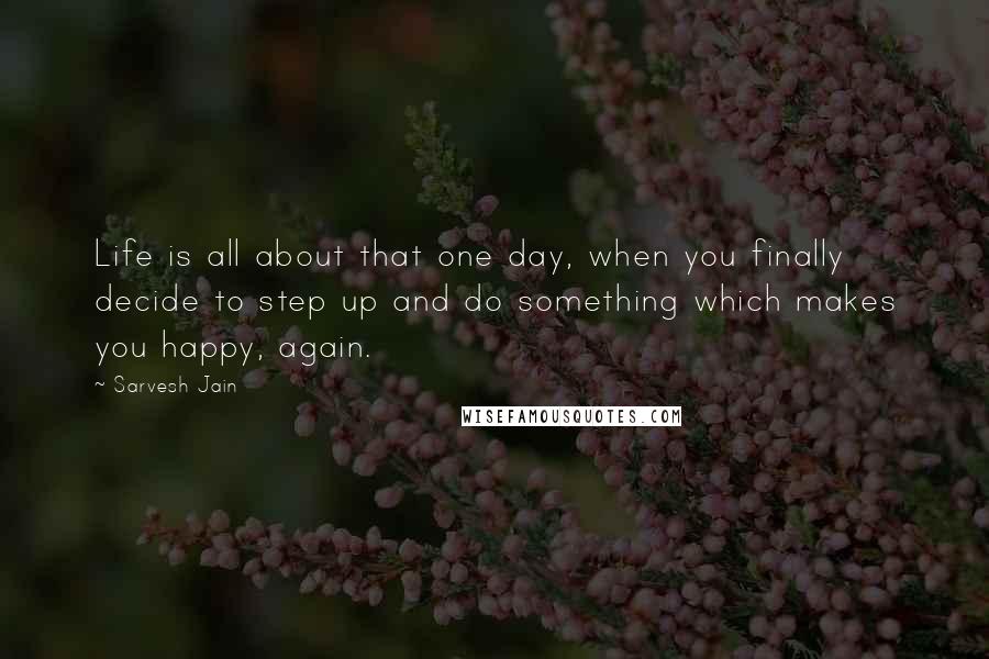 Sarvesh Jain Quotes: Life is all about that one day, when you finally decide to step up and do something which makes you happy, again.