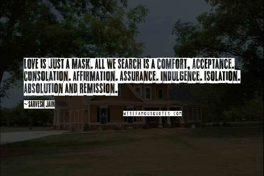 Sarvesh Jain Quotes: Love is just a mask. All we search is a Comfort, Acceptance. Consolation. Affirmation. Assurance. Indulgence. Isolation. Absolution and Remission.