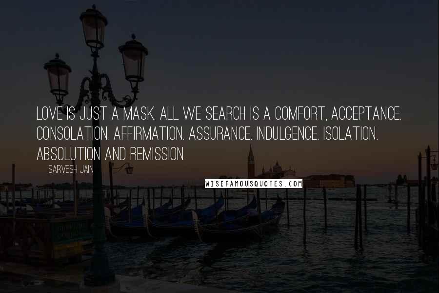 Sarvesh Jain Quotes: Love is just a mask. All we search is a Comfort, Acceptance. Consolation. Affirmation. Assurance. Indulgence. Isolation. Absolution and Remission.