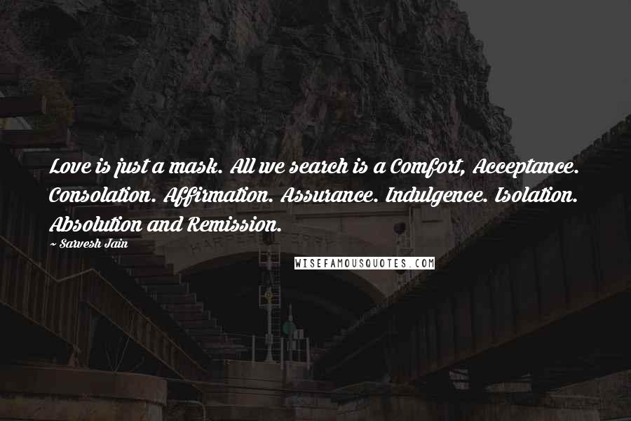Sarvesh Jain Quotes: Love is just a mask. All we search is a Comfort, Acceptance. Consolation. Affirmation. Assurance. Indulgence. Isolation. Absolution and Remission.