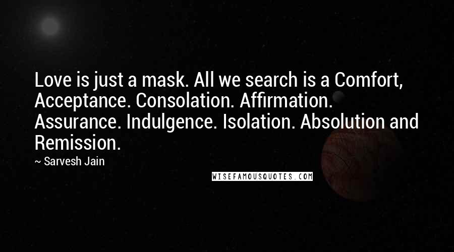 Sarvesh Jain Quotes: Love is just a mask. All we search is a Comfort, Acceptance. Consolation. Affirmation. Assurance. Indulgence. Isolation. Absolution and Remission.