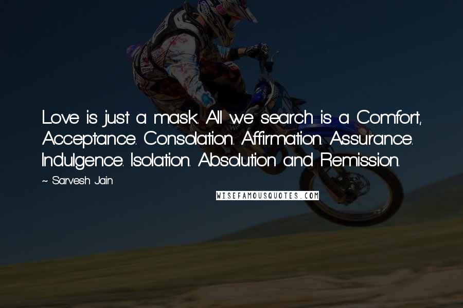 Sarvesh Jain Quotes: Love is just a mask. All we search is a Comfort, Acceptance. Consolation. Affirmation. Assurance. Indulgence. Isolation. Absolution and Remission.