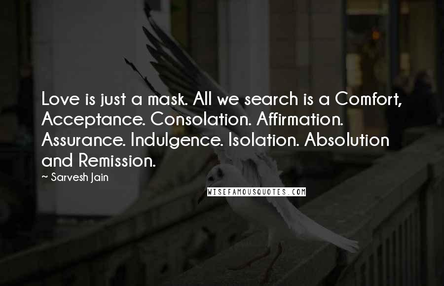 Sarvesh Jain Quotes: Love is just a mask. All we search is a Comfort, Acceptance. Consolation. Affirmation. Assurance. Indulgence. Isolation. Absolution and Remission.