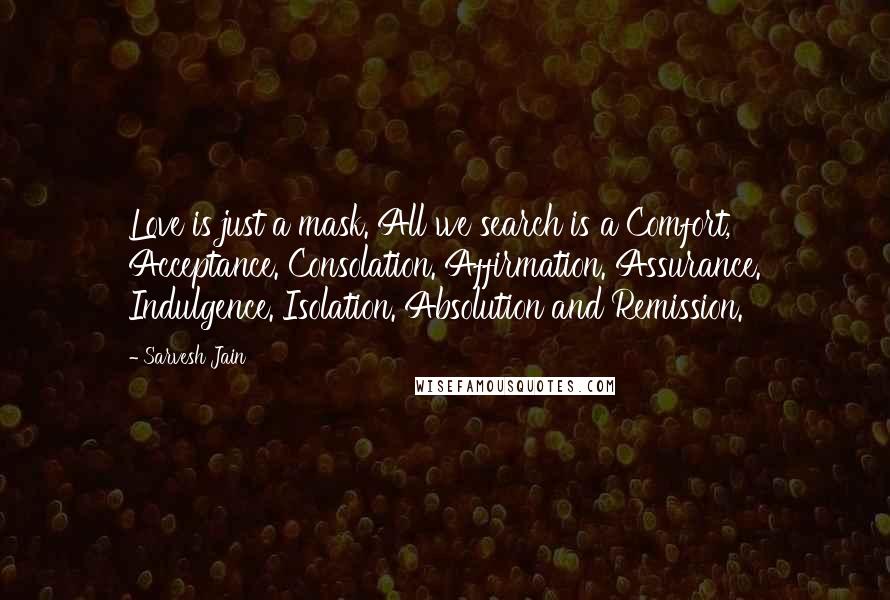 Sarvesh Jain Quotes: Love is just a mask. All we search is a Comfort, Acceptance. Consolation. Affirmation. Assurance. Indulgence. Isolation. Absolution and Remission.