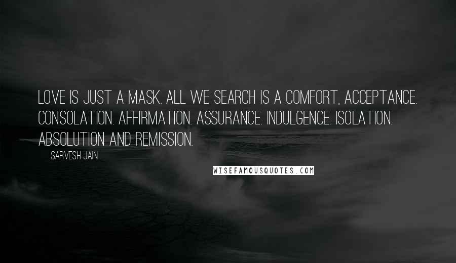Sarvesh Jain Quotes: Love is just a mask. All we search is a Comfort, Acceptance. Consolation. Affirmation. Assurance. Indulgence. Isolation. Absolution and Remission.