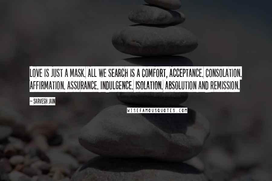 Sarvesh Jain Quotes: Love is just a mask. All we search is a Comfort, Acceptance. Consolation. Affirmation. Assurance. Indulgence. Isolation. Absolution and Remission.