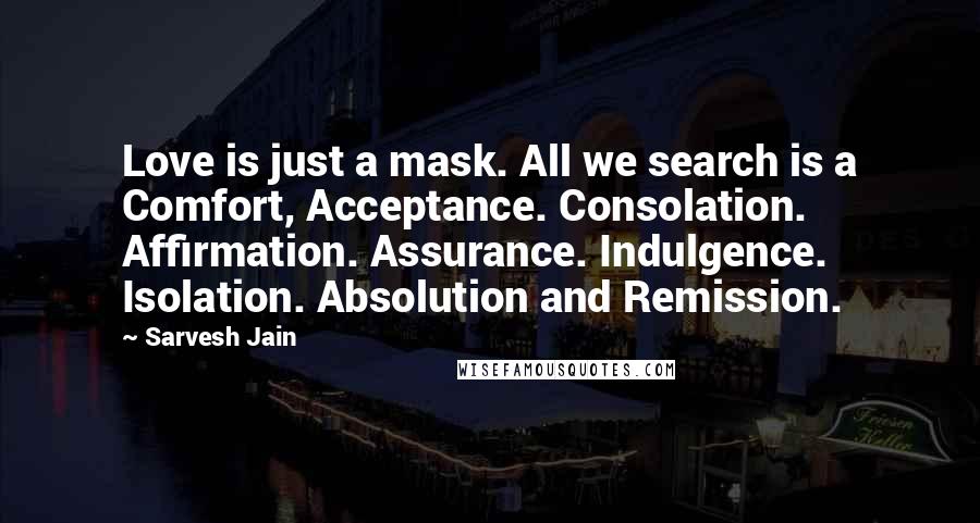Sarvesh Jain Quotes: Love is just a mask. All we search is a Comfort, Acceptance. Consolation. Affirmation. Assurance. Indulgence. Isolation. Absolution and Remission.
