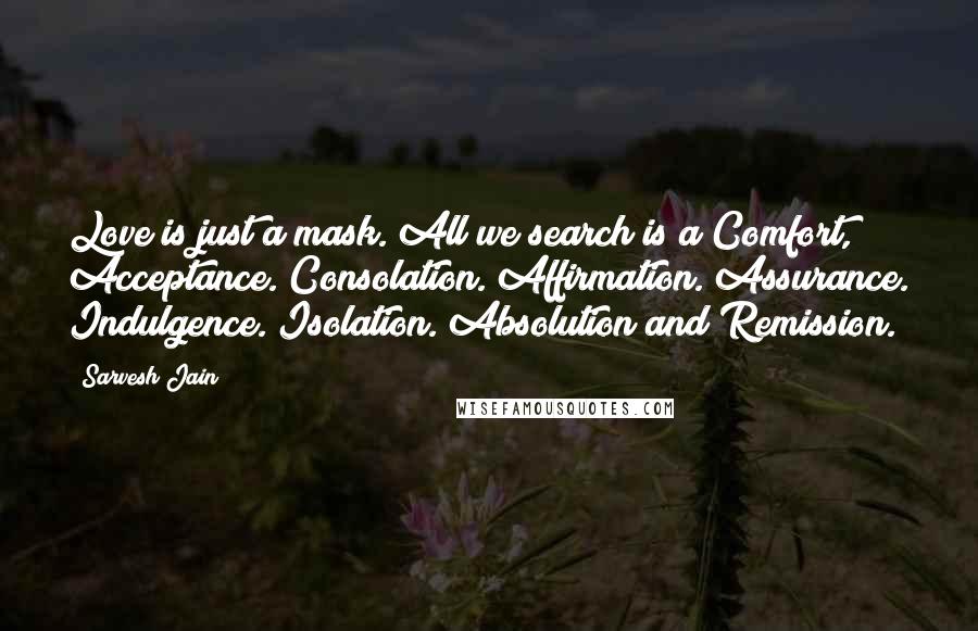 Sarvesh Jain Quotes: Love is just a mask. All we search is a Comfort, Acceptance. Consolation. Affirmation. Assurance. Indulgence. Isolation. Absolution and Remission.