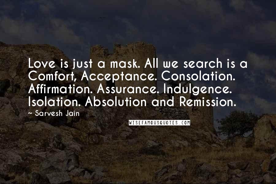 Sarvesh Jain Quotes: Love is just a mask. All we search is a Comfort, Acceptance. Consolation. Affirmation. Assurance. Indulgence. Isolation. Absolution and Remission.