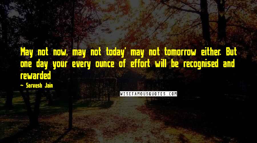 Sarvesh Jain Quotes: May not now, may not today' may not tomorrow either. But one day your every ounce of effort will be recognised and rewarded