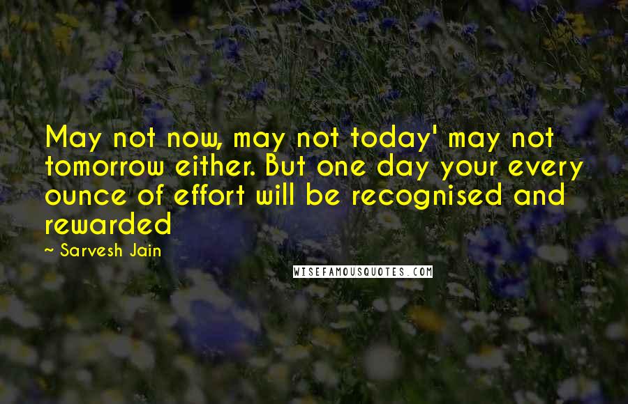 Sarvesh Jain Quotes: May not now, may not today' may not tomorrow either. But one day your every ounce of effort will be recognised and rewarded