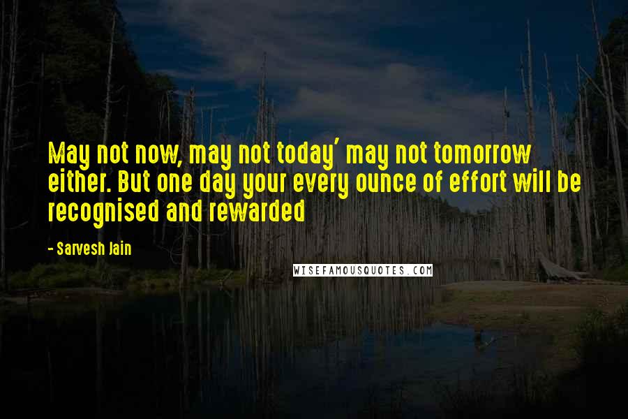 Sarvesh Jain Quotes: May not now, may not today' may not tomorrow either. But one day your every ounce of effort will be recognised and rewarded