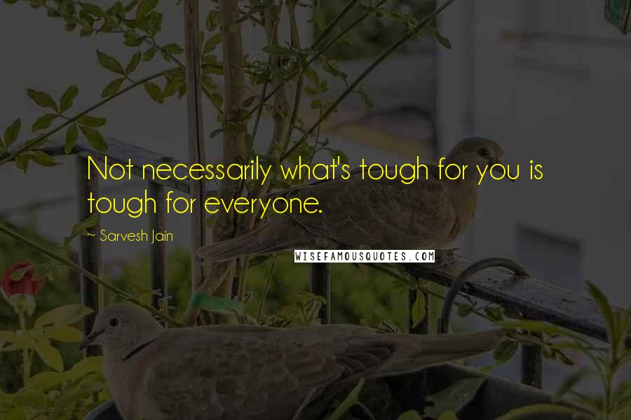 Sarvesh Jain Quotes: Not necessarily what's tough for you is tough for everyone.