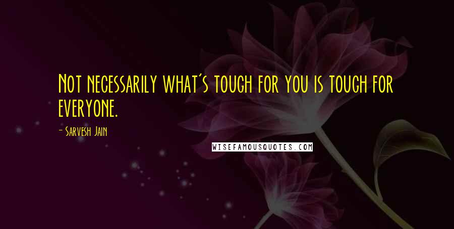 Sarvesh Jain Quotes: Not necessarily what's tough for you is tough for everyone.