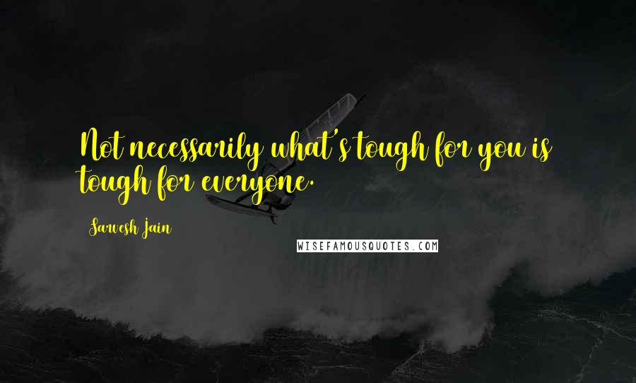 Sarvesh Jain Quotes: Not necessarily what's tough for you is tough for everyone.