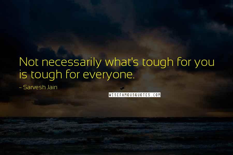 Sarvesh Jain Quotes: Not necessarily what's tough for you is tough for everyone.