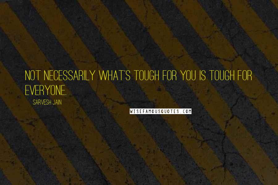 Sarvesh Jain Quotes: Not necessarily what's tough for you is tough for everyone.