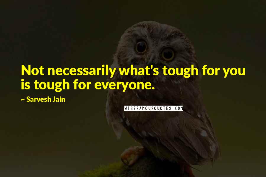 Sarvesh Jain Quotes: Not necessarily what's tough for you is tough for everyone.