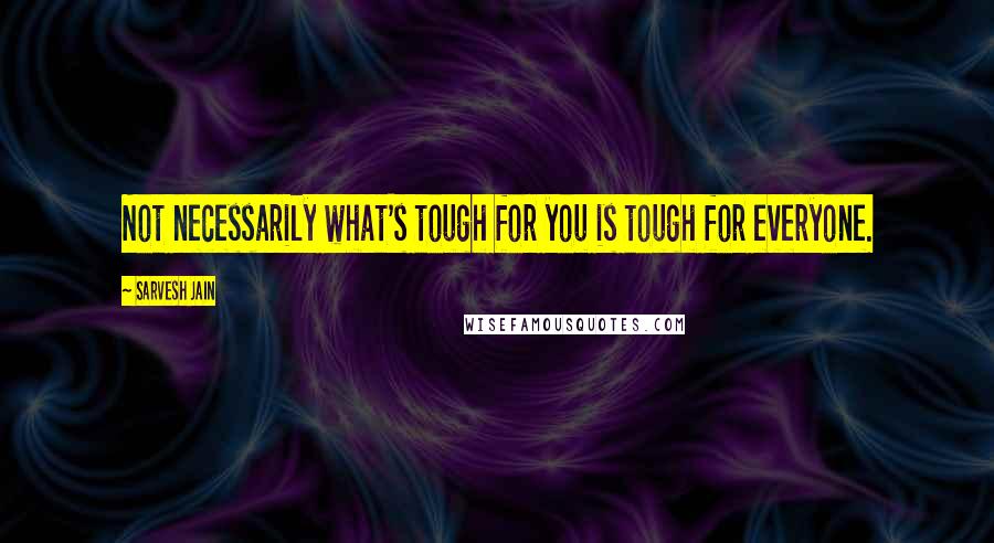 Sarvesh Jain Quotes: Not necessarily what's tough for you is tough for everyone.