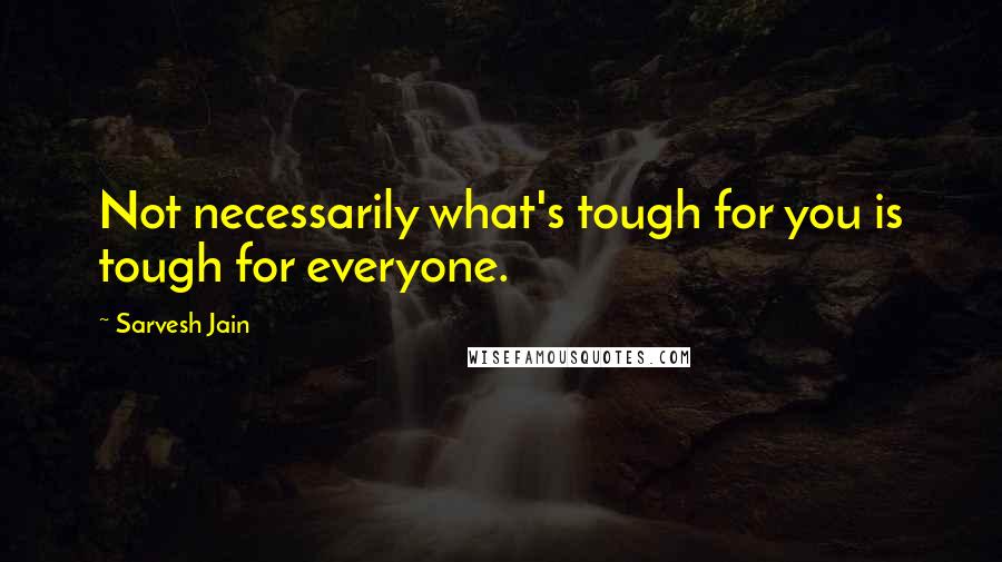 Sarvesh Jain Quotes: Not necessarily what's tough for you is tough for everyone.