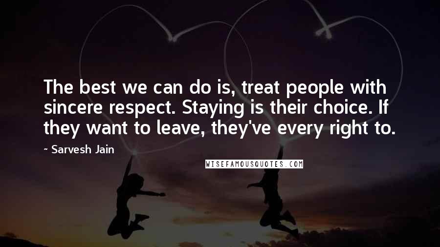 Sarvesh Jain Quotes: The best we can do is, treat people with sincere respect. Staying is their choice. If they want to leave, they've every right to.