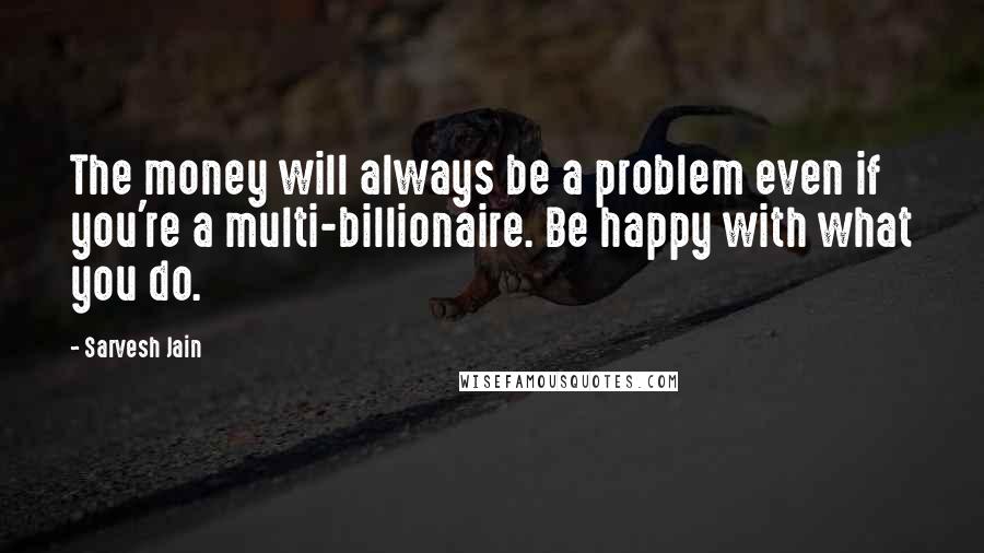Sarvesh Jain Quotes: The money will always be a problem even if you're a multi-billionaire. Be happy with what you do.