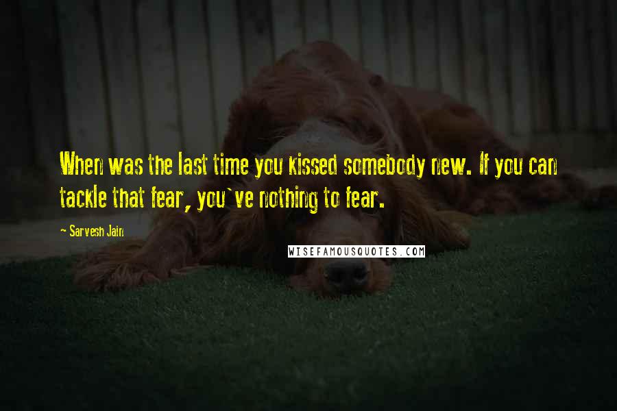 Sarvesh Jain Quotes: When was the last time you kissed somebody new. If you can tackle that fear, you've nothing to fear.