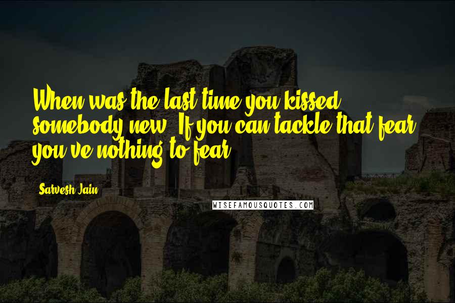 Sarvesh Jain Quotes: When was the last time you kissed somebody new. If you can tackle that fear, you've nothing to fear.
