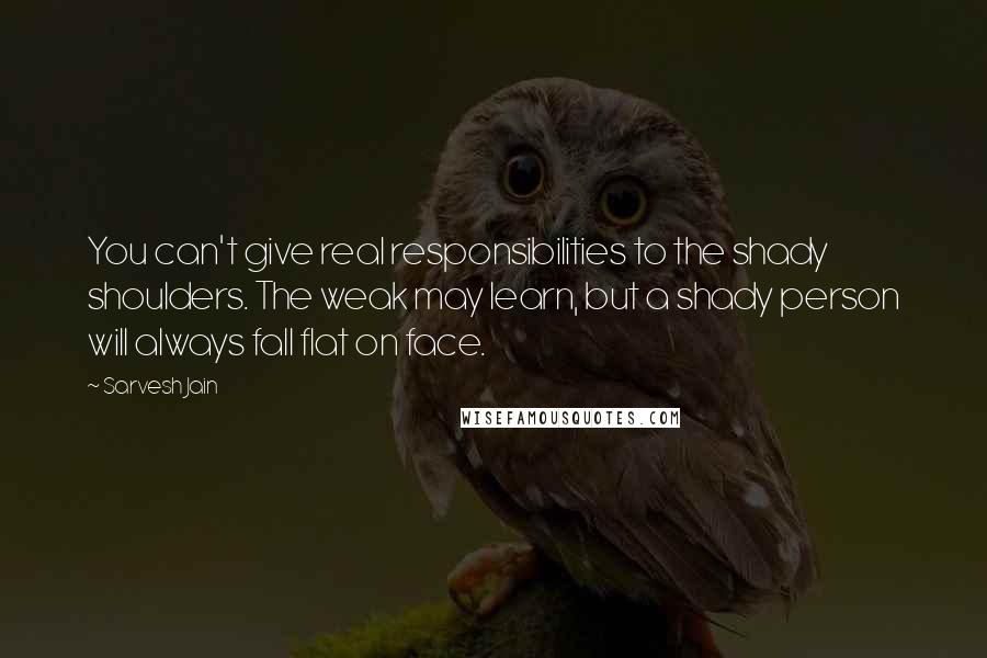 Sarvesh Jain Quotes: You can't give real responsibilities to the shady shoulders. The weak may learn, but a shady person will always fall flat on face.