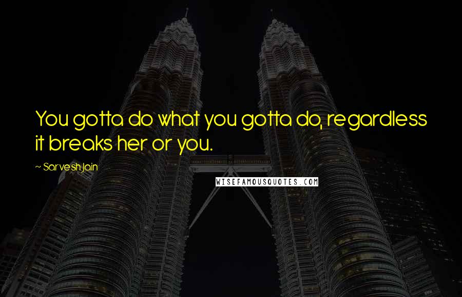 Sarvesh Jain Quotes: You gotta do what you gotta do, regardless it breaks her or you.