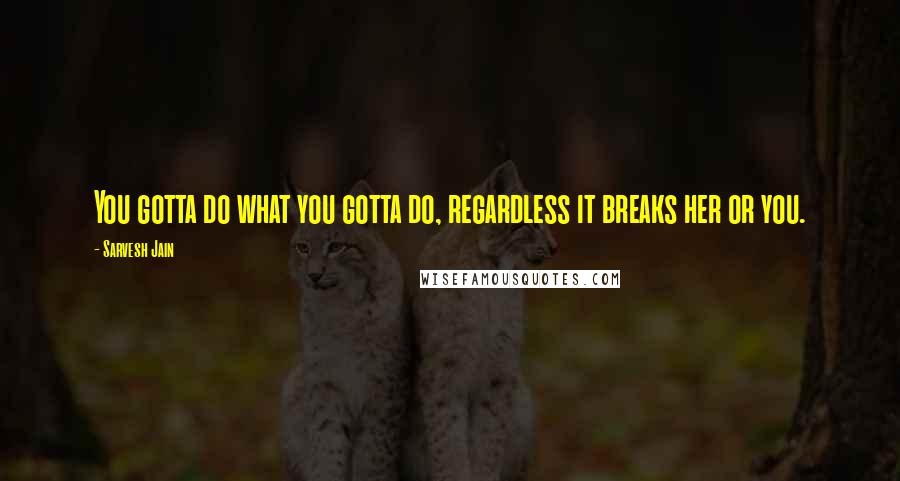 Sarvesh Jain Quotes: You gotta do what you gotta do, regardless it breaks her or you.