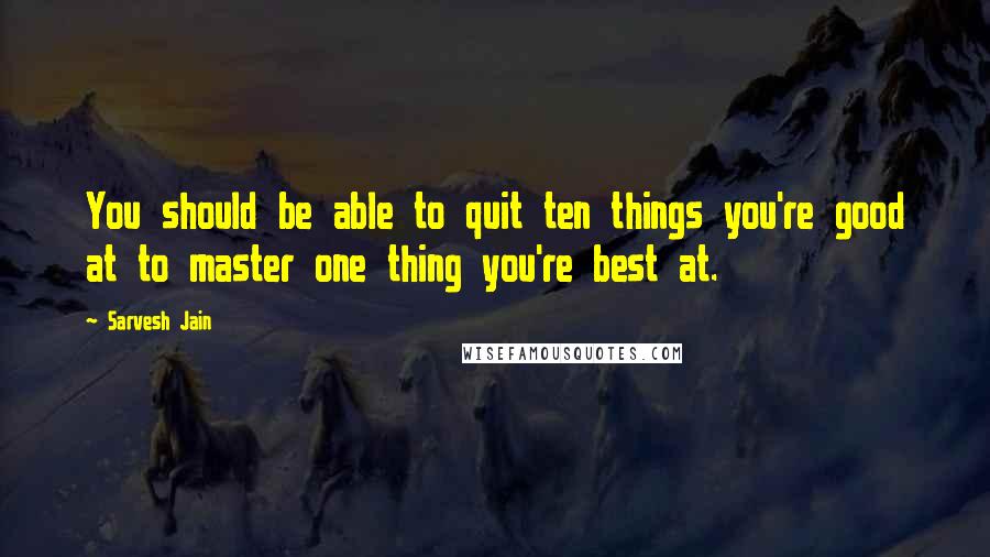 Sarvesh Jain Quotes: You should be able to quit ten things you're good at to master one thing you're best at.