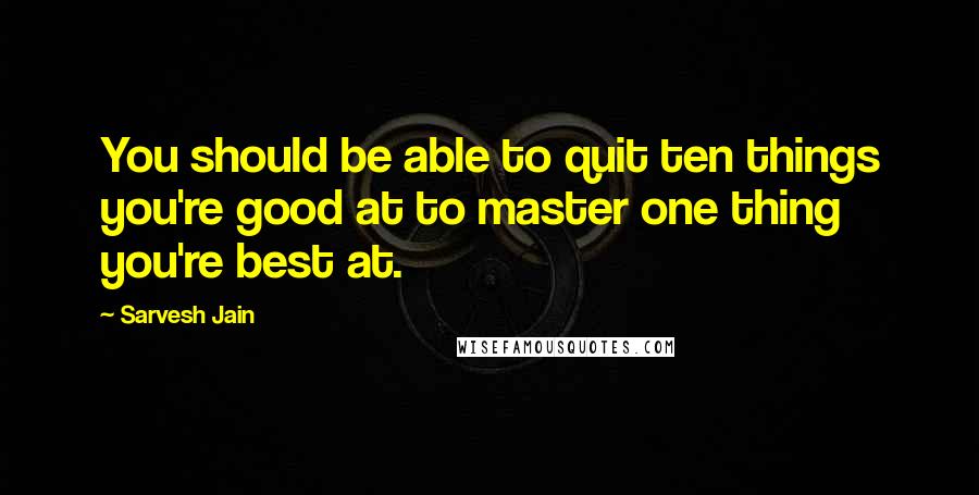 Sarvesh Jain Quotes: You should be able to quit ten things you're good at to master one thing you're best at.