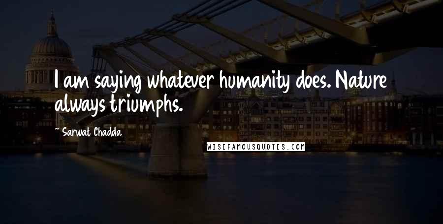 Sarwat Chadda Quotes: I am saying whatever humanity does. Nature always triumphs.