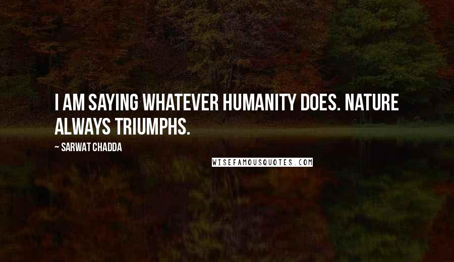 Sarwat Chadda Quotes: I am saying whatever humanity does. Nature always triumphs.