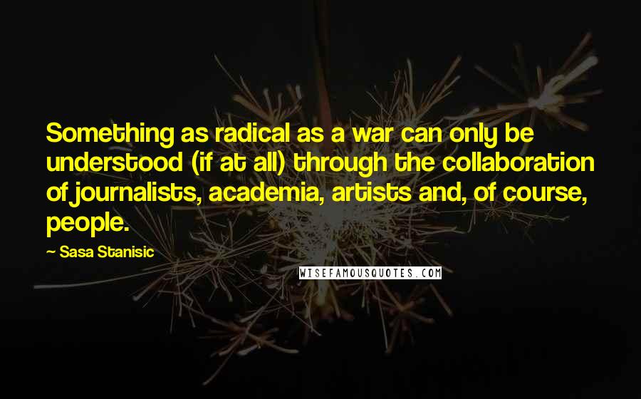 Sasa Stanisic Quotes: Something as radical as a war can only be understood (if at all) through the collaboration of journalists, academia, artists and, of course, people.