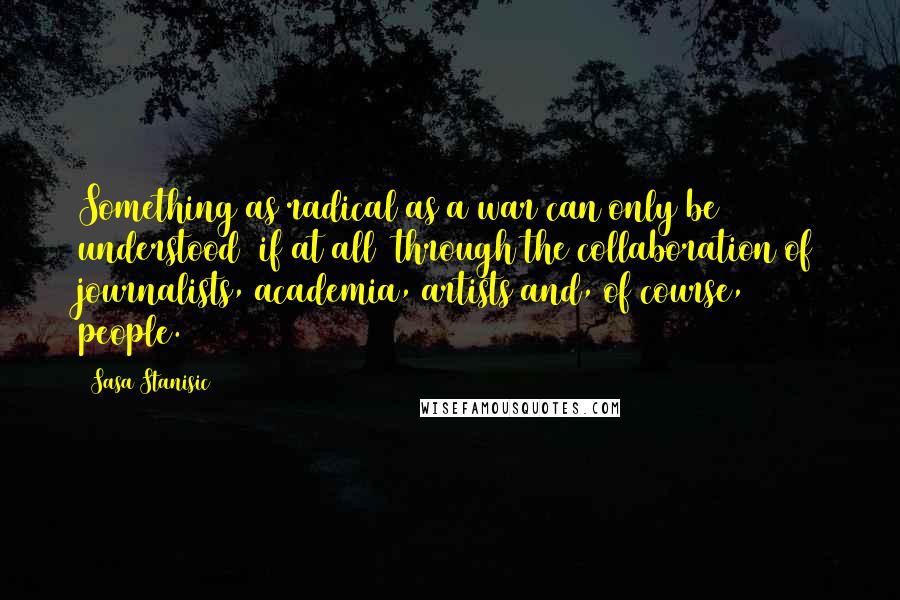 Sasa Stanisic Quotes: Something as radical as a war can only be understood (if at all) through the collaboration of journalists, academia, artists and, of course, people.