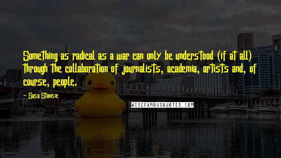 Sasa Stanisic Quotes: Something as radical as a war can only be understood (if at all) through the collaboration of journalists, academia, artists and, of course, people.