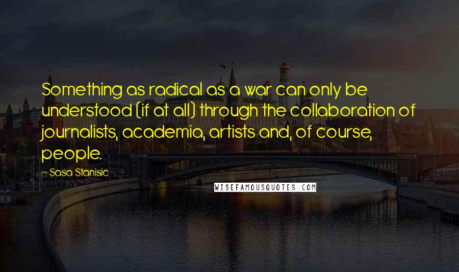 Sasa Stanisic Quotes: Something as radical as a war can only be understood (if at all) through the collaboration of journalists, academia, artists and, of course, people.