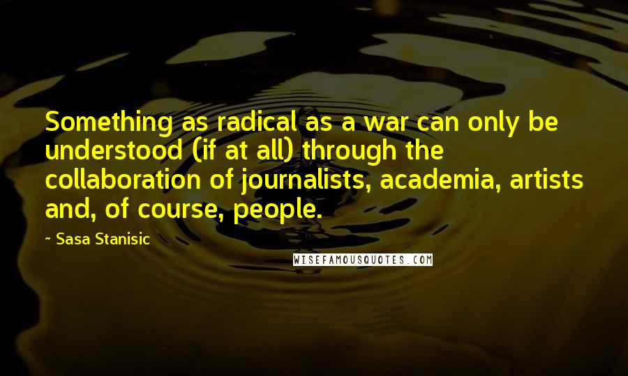 Sasa Stanisic Quotes: Something as radical as a war can only be understood (if at all) through the collaboration of journalists, academia, artists and, of course, people.