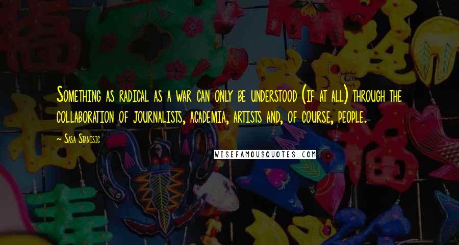 Sasa Stanisic Quotes: Something as radical as a war can only be understood (if at all) through the collaboration of journalists, academia, artists and, of course, people.