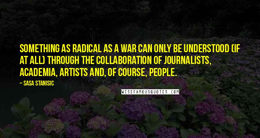 Sasa Stanisic Quotes: Something as radical as a war can only be understood (if at all) through the collaboration of journalists, academia, artists and, of course, people.