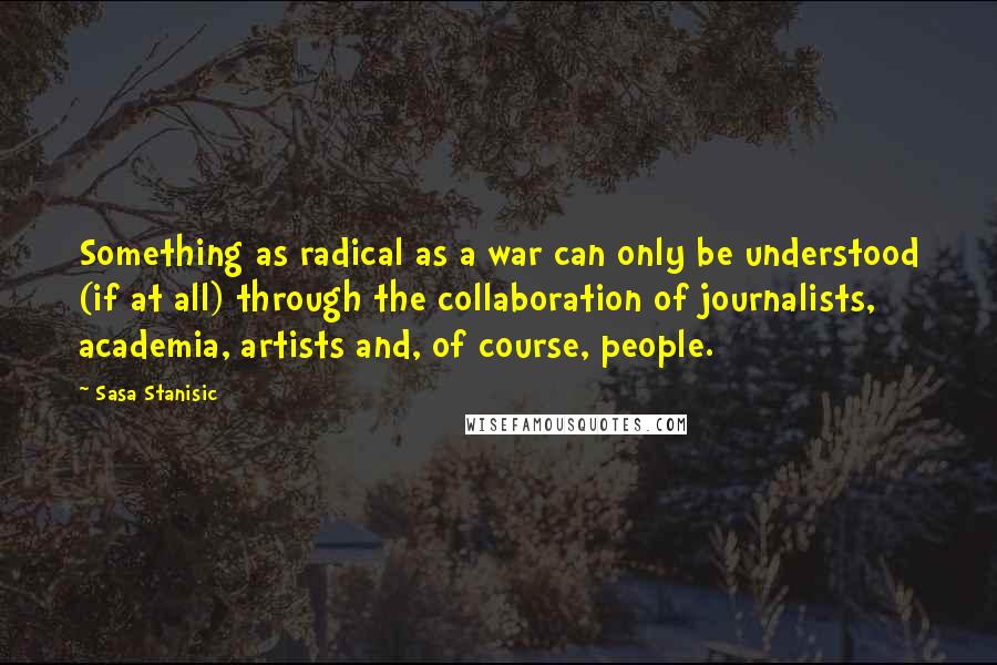 Sasa Stanisic Quotes: Something as radical as a war can only be understood (if at all) through the collaboration of journalists, academia, artists and, of course, people.