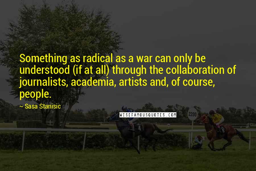 Sasa Stanisic Quotes: Something as radical as a war can only be understood (if at all) through the collaboration of journalists, academia, artists and, of course, people.