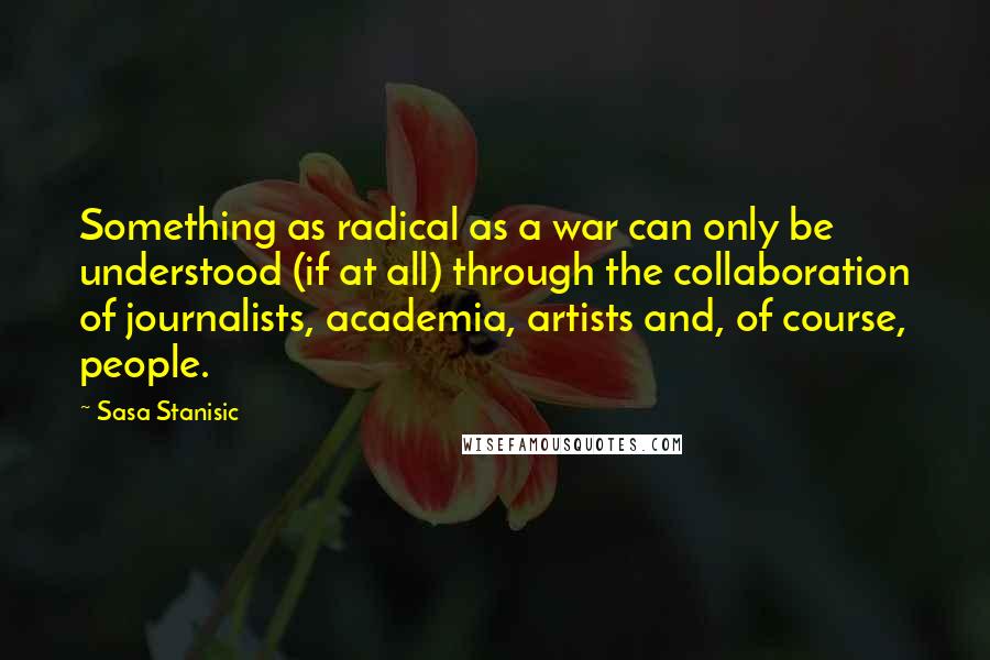 Sasa Stanisic Quotes: Something as radical as a war can only be understood (if at all) through the collaboration of journalists, academia, artists and, of course, people.