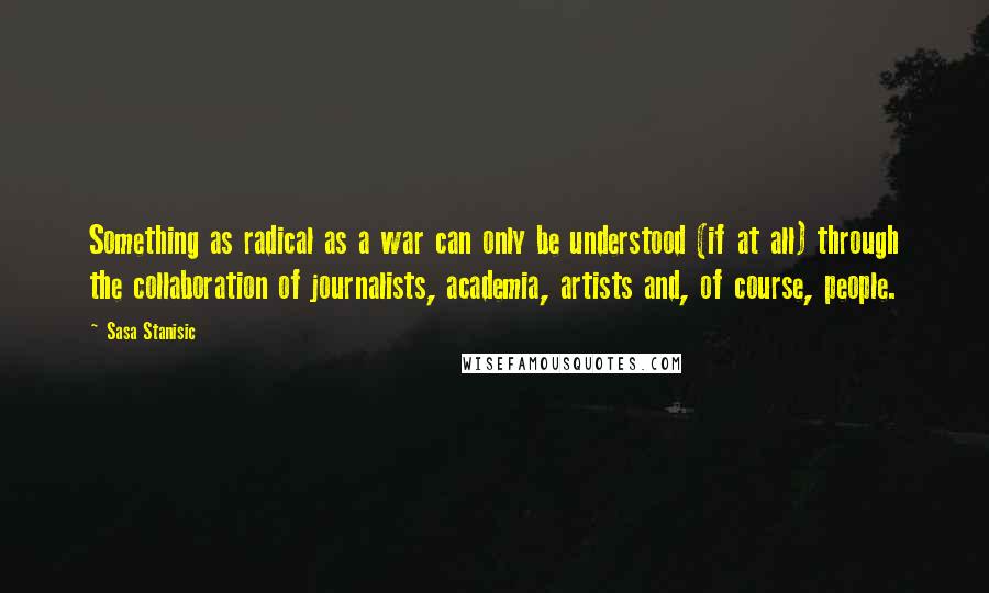 Sasa Stanisic Quotes: Something as radical as a war can only be understood (if at all) through the collaboration of journalists, academia, artists and, of course, people.