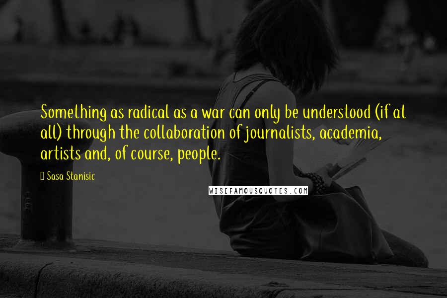 Sasa Stanisic Quotes: Something as radical as a war can only be understood (if at all) through the collaboration of journalists, academia, artists and, of course, people.