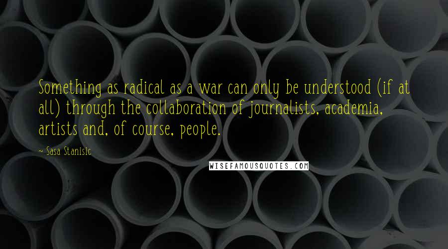 Sasa Stanisic Quotes: Something as radical as a war can only be understood (if at all) through the collaboration of journalists, academia, artists and, of course, people.